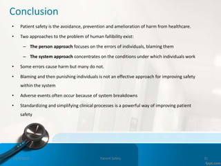 Conclusion
• Patient safety is the avoidance, prevention and amelioration of harm from healthcare.
• Two approaches to the problem of human fallibility exist:
– The person approach focuses on the errors of individuals, blaming them
– The system approach concentrates on the conditions under which individuals work
• Some errors cause harm but many do not.
• Blaming and then punishing individuals is not an effective approach for improving safety
within the system
• Adverse events often occur because of system breakdowns
• Standardizing and simplifying clinical processes is a powerful way of improving patient
safety
11/3/2022 Patient Safety 31
 