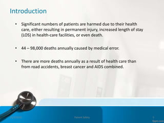 Introduction
• Significant numbers of patients are harmed due to their health
care, either resulting in permanent injury, increased length of stay
(LOS) in health-care facilities, or even death.
• 44 – 98,000 deaths annually caused by medical error.
• There are more deaths annually as a result of health care than
from road accidents, breast cancer and AIDS combined.
11/3/2022 Patient Safety 5
 