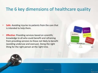 The 6 key dimensions of healthcare quality
• Safe: Avoiding injuries to patients from the care that
is intended to help them.
• Effective: Providing services based on scientific
knowledge to all who could benefit and refraining
from providing services to those not likely to benefit
(avoiding underuse and overuse). Doing the right
thing for the right person at the right time.
11/3/2022 Patient Safety 9
 
