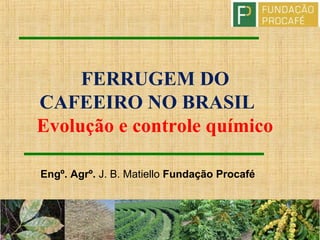 FERRUGEM DO
CAFEEIRO NO BRASIL
Evolução e controle químico
Engº. Agrº. J. B. Matiello Fundação Procafé
 