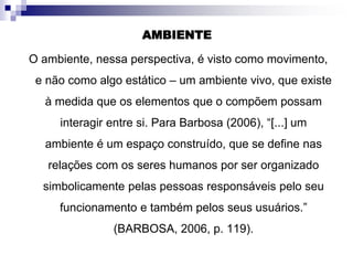 AMBIENTE
O ambiente, nessa perspectiva, é visto como movimento,
e não como algo estático – um ambiente vivo, que existe
à medida que os elementos que o compõem possam
interagir entre si. Para Barbosa (2006), “[...] um
ambiente é um espaço construído, que se define nas
relações com os seres humanos por ser organizado
simbolicamente pelas pessoas responsáveis pelo seu
funcionamento e também pelos seus usuários.”
(BARBOSA, 2006, p. 119).
 