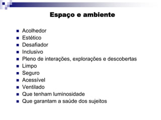 Espaço e ambiente
 Acolhedor
 Estético
 Desafiador
 Inclusivo
 Pleno de interações, explorações e descobertas
 Limpo
 Seguro
 Acessível
 Ventilado
 Que tenham luminosidade
 Que garantam a saúde dos sujeitos
 