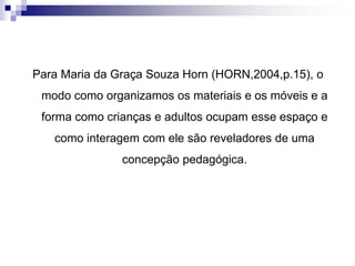 Para Maria da Graça Souza Horn (HORN,2004,p.15), o
modo como organizamos os materiais e os móveis e a
forma como crianças e adultos ocupam esse espaço e
como interagem com ele são reveladores de uma
concepção pedagógica.
 
