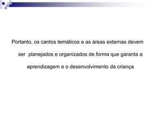 Portanto, os cantos temáticos e as áreas externas devem
ser planejados e organizados de forma que garanta a
aprendizagem e o desenvolvimento da criança
 