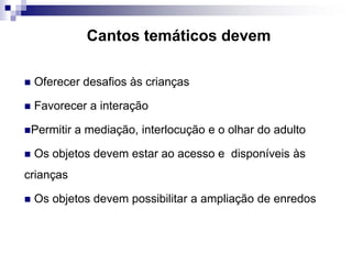 Cantos temáticos devem
 Oferecer desafios às crianças
 Favorecer a interação
Permitir a mediação, interlocução e o olhar do adulto
 Os objetos devem estar ao acesso e disponíveis às
crianças
 Os objetos devem possibilitar a ampliação de enredos
 