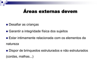 Áreas externas devem
 Desafiar as crianças
 Garantir a integridade física dos sujeitos
 Estar intimamente relacionada com os elementos da
natureza
 Dispor de brinquedos estruturados e não estruturados
(cordas, malhas...)
 