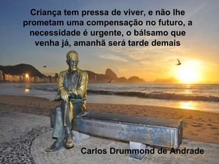 Criança tem pressa de viver, e não lhe
prometam uma compensação no futuro, a
necessidade é urgente, o bálsamo que
venha já, amanhã será tarde demais
Carlos Drummond de Andrade
 