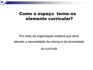 Como o espaço torna–se
elemento curricular?
Por meio da organização estética que deve
atender a necessidade da criança e da diversidade
do currículo
 
