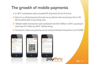 The growth of mobile payments
๏ In 2011 smartphone sales exceeded PC shipments for the first time
๏ More of us will be browsing the web via our phones than accessing it from a PC.
  We should be able to buy easily, too!

๏ ‘Global mobile transactions were predicted to be $241 Billion in 2011, growing to
  more than $1 Trillion by 2015’ Yankee Group
๏ Transaction values are growing: we are seeing individual transactions over £5,000




                                                                                slide 2
 