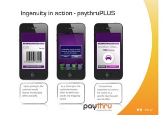 Ingenuity in action - paythruPLUS




  Upon joining in, the     As a thank you, the    To incentivise
customer would           customer receives       customers to come to
receive introductory     offers for their next   the centre on a
offers and gifts         visit to the shopping   specific day they get
                         centre                  special offers



                                                                         slide 22
 