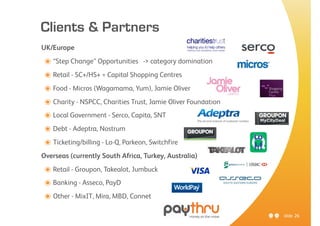 Clients & Partners
UK/Europe

๏ “Step Change” Opportunities -> category domination
๏ Retail - SC+/HS+ = Capital Shopping Centres
๏ Food - Micros (Wagamama, Yum), Jamie Oliver
๏ Charity - NSPCC, Charities Trust, Jamie Oliver Foundation
๏ Local Government - Serco, Capita, SNT
๏ Debt - Adeptra, Nostrum
๏ Ticketing/billing - Lo-Q, Parkeon, Switchfire
Overseas (currently South Africa, Turkey, Australia)

๏ Retail - Groupon, Takealot, Jumbuck
๏ Banking - Asseco, PayD
๏ Other - MixIT, Mira, MBD, Connet
                                                              slide 26
 
