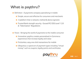 What is paythru?
๏ Definition - A payments company specialising in mobile
   ๏ Simple, secure and effective for consumers and merchants
   ๏ A platform that is network, method & device agnostic
   ๏ Trusted Bank strength security - Exceed PCI DSS Level 1 2.0
       & ‘Tokenisation’ Regulations


๏ Vision - Bringing the world of payments to the mobile consumer
   ๏ Innovative: paythru creates personalised m-Commerce
       experiences that increase loyalty and value

    ๏ Frictionless: easy one-click transactions for mobile
    ๏ Ubiquitous: a spectrum of payment types including “virtual
       money” such as coupons, loyalty points and certificates



                                                                   slide 5
 