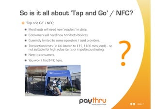 So is it all about ‘Tap and Go’ / NFC?
๏ ‘Tap and Go’ / NFC:
 ๏   Merchants will need new ‘readers’ in store.
 ๏   Consumers will need new handsets/devices
 ๏




                                                                     ?
     Currently limited to some operators / card providers.
 ๏   Transaction limits (in UK limited to £15, £100 max load) – so
     not suitable for high value items or impulse purchasing.
 ๏ New to consumers.
 ๏ You won’t find NFC here.




                                                                         slide 7
 