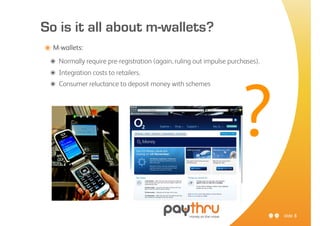 So is it all about m-wallets?
๏ M-wallets:
 ๏ Normally require pre-registration (again, ruling out impulse purchases).
 ๏ Integration costs to retailers.
 ๏ Consumer reluctance to deposit money with schemes




                                                                    ?
                                                                              slide 8
 