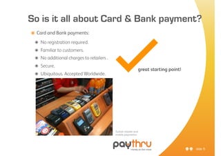 So is it all about Card & Bank payment?



                                            ✓
๏ Card and Bank payments:
 ๏   No registration required.
 ๏   Familiar to customers.
 ๏   No additional charges to retailers .
 ๏   Secure.
                                                                   great starting point!
 ๏   Ubiquitous. Accepted Worldwide.




                                            Turkish retailer and
                                            mobile payments!




                                                                                           slide 9
 