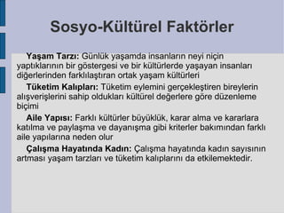 Sosyo-Kültürel Faktörler
   Yaşam Tarzı: Günlük yaşamda insanların neyi niçin
yaptıklarının bir göstergesi ve bir kültürlerde yaşayan insanları
diğerlerinden farklılaştıran ortak yaşam kültürleri
   Tüketim Kalıpları: Tüketim eylemini gerçekleştiren bireylerin
alışverişlerini sahip oldukları kültürel değerlere göre düzenleme
biçimi
   Aile Yapısı: Farklı kültürler büyüklük, karar alma ve kararlara
katılma ve paylaşma ve dayanışma gibi kriterler bakımından farklı
aile yapılarına neden olur
   Çalışma Hayatında Kadın: Çalışma hayatında kadın sayısının
artması yaşam tarzları ve tüketim kalıplarını da etkilemektedir.
 