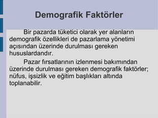 Demografik Faktörler
     Bir pazarda tüketici olarak yer alanların
demografik özellikleri de pazarlama yönetimi
açısından üzerinde durulması gereken
hususlardandır.
     Pazar fırsatlarının izlenmesi bakımından
üzerinde durulması gereken demografik faktörler;
nüfus, işsizlik ve eğitim başlıkları altında
toplanabilir.
 