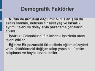Demografik Faktörler
  Nüfus ve nüfusun dağılımı: Nüfus artış ya da
azalış oranları, nüfusun cinsiyet yaş ve kırsallık
ayrımı, talebi ve dolayısıyla pazarlama çabalarını
etkiler.
  İşsizlik: Çalışabilir nüfus içindeki işsizlerin oranı
talebi etkiler.
  Eğitim: Bir pazardaki tüketicilerin eğitim düzeyleri
ve bu faktörlerdeki değişim talep yapısını, tüketim
kalıplarını ve hayat tarzını etkiler.
 