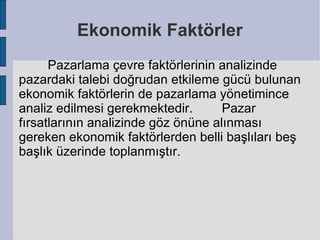 Ekonomik Faktörler
      Pazarlama çevre faktörlerinin analizinde
pazardaki talebi doğrudan etkileme gücü bulunan
ekonomik faktörlerin de pazarlama yönetimince
analiz edilmesi gerekmektedir.       Pazar
fırsatlarının analizinde göz önüne alınması
gereken ekonomik faktörlerden belli başlıları beş
başlık üzerinde toplanmıştır.
 