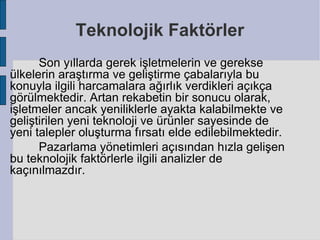 Teknolojik Faktörler
      Son yıllarda gerek işletmelerin ve gerekse
ülkelerin araştırma ve geliştirme çabalarıyla bu
konuyla ilgili harcamalara ağırlık verdikleri açıkça
görülmektedir. Artan rekabetin bir sonucu olarak,
işletmeler ancak yeniliklerle ayakta kalabilmekte ve
geliştirilen yeni teknoloji ve ürünler sayesinde de
yeni talepler oluşturma fırsatı elde edilebilmektedir.
      Pazarlama yönetimleri açısından hızla gelişen
bu teknolojik faktörlerle ilgili analizler de
kaçınılmazdır.
 