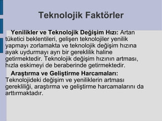 Teknolojik Faktörler
  Yenilikler ve Teknolojik Değişim Hızı: Artan
tüketici beklentileri, gelişen teknolojiler yenilik
yapmayı zorlamakta ve teknolojik değişim hızına
ayak uydurmayı ayrı bir gereklilik haline
getirmektedir. Teknolojik değişim hızının artması,
hızla eskimeyi de beraberinde getirmektedir.
  Araştırma ve Geliştirme Harcamaları:
Teknolojideki değişim ve yeniliklerin artması
gerekliliği, araştırma ve geliştirme harcamalarını da
arttırmaktadır.
 