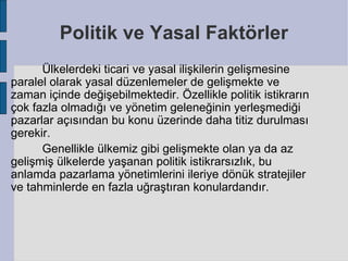 Politik ve Yasal Faktörler
      Ülkelerdeki ticari ve yasal ilişkilerin gelişmesine
paralel olarak yasal düzenlemeler de gelişmekte ve
zaman içinde değişebilmektedir. Özellikle politik istikrarın
çok fazla olmadığı ve yönetim geleneğinin yerleşmediği
pazarlar açısından bu konu üzerinde daha titiz durulması
gerekir.
      Genellikle ülkemiz gibi gelişmekte olan ya da az
gelişmiş ülkelerde yaşanan politik istikrarsızlık, bu
anlamda pazarlama yönetimlerini ileriye dönük stratejiler
ve tahminlerde en fazla uğraştıran konulardandır.
 