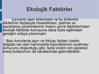 Ekolojik Faktörler
      Çevrenin aşırı kirlenmesi ve bu kirlenme
etkilerinin fazlasıyla hissedilmesi, işletme ve
pazarlama yönetimlerinin makro çevre faktörlerinden
ekolojik faktörler konusuna daha fazla eğilmeleri
gereğini ortaya çıkarmıştır.
  Bazı konularda aşırı ve ihtiyaç fazlası üretim,
doğada var olan hammadde kaynaklarının azalması
sonucunu doğurduğu gibi, fazla üretim için gereksiz
enerji kullanımını da beraberinde getirmektedir.
 
