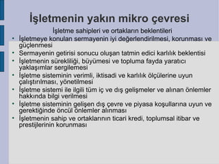 İşletmenin yakın mikro çevresi
                  İşletme sahipleri ve ortakların beklentileri

    İşletmeye konulan sermayenin iyi değerlendirilmesi, korunması ve
    güçlenmesi

    Sermayenin getirisi sonucu oluşan tatmin edici karlılık beklentisi

    İşletmenin sürekliliği, büyümesi ve topluma fayda yaratıcı
    yaklaşımlar sergilemesi

    İşletme sisteminin verimli, iktisadi ve karlılık ölçülerine uyun
    çalıştırılması, yönetilmesi

    İşletme sistemi ile ilgili tüm iç ve dış gelişmeler ve alınan önlemler
    hakkında bilgi verilmesi

    İşletme sisteminin gelişen dış çevre ve piyasa koşullarına uyun ve
    gerektiğinde öncül önlemler alınması

    İşletmenin sahip ve ortaklarının ticari kredi, toplumsal itibar ve
    prestijlerinin korunması
 