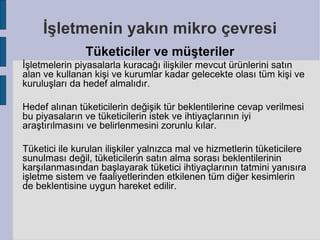 İşletmenin yakın mikro çevresi
               Tüketiciler ve müşteriler
İşletmelerin piyasalarla kuracağı ilişkiler mevcut ürünlerini satın
alan ve kullanan kişi ve kurumlar kadar gelecekte olası tüm kişi ve
kuruluşları da hedef almalıdır.

Hedef alınan tüketicilerin değişik tür beklentilerine cevap verilmesi
bu piyasaların ve tüketicilerin istek ve ihtiyaçlarının iyi
araştırılmasını ve belirlenmesini zorunlu kılar.

Tüketici ile kurulan ilişkiler yalnızca mal ve hizmetlerin tüketicilere
sunulması değil, tüketicilerin satın alma sorası beklentilerinin
karşılanmasından başlayarak tüketici ihtiyaçlarının tatmini yanısıra
işletme sistem ve faaliyetlerinden etkilenen tüm diğer kesimlerin
de beklentisine uygun hareket edilir.
 