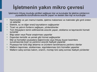 İşletmenin yakın mikro çevresi
    İşletmenin ihtiyaç duyduğu girdileri sağlayan kişi ve kuruluşlar ile işletme çıktılarının
           piyasalarda sunulmasına aracılık yapan ve destek olan kişi ve kuruluşlar

     Hammadde ve yarı mamul madde, işletme malzemesi ve makineler gibi girdi üreten
     ve satanlar

     Elektrik, su ve diğer enerji kaynaklarını sağlayanlar

     Ticari ve yatırım fonlarını sağlayan, yönlendirenler

     Tüm ihtiyaçların temin edilmesinde aracılık yapan, stoklama ve taşımacılık hizmeti
     sunanlar

     Bilgi satan veya Pazar araştırması yapanlar

     Dışarıdan temizlik ve yemek gibi hizmet sağlayanlar

     Mal ve hizmetleri piyasalara dağıtımında veya ihtiyaç duyan kesimlere
     sunulmasında ticari ve yardımcı aracılık faaliyeti yapanlar

     Piyasaya her türlü bilgi aktarma ve ürünlerin tanıtılmasına yardımcı olanlar

     Malların taşınması, stoklanması, sigortalanması türü hizmetler yapanlar

     Malların satış sonrası bakım, onarım, montajı türü satış sonrası faaliyet yürütenler
 