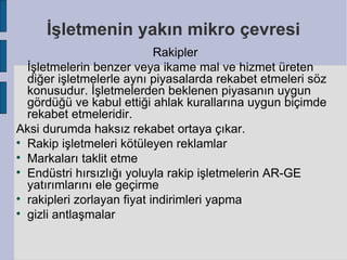 İşletmenin yakın mikro çevresi
                            Rakipler
  İşletmelerin benzer veya ikame mal ve hizmet üreten
  diğer işletmelerle aynı piyasalarda rekabet etmeleri söz
  konusudur. İşletmelerden beklenen piyasanın uygun
  gördüğü ve kabul ettiği ahlak kurallarına uygun biçimde
  rekabet etmeleridir.
Aksi durumda haksız rekabet ortaya çıkar.

  Rakip işletmeleri kötüleyen reklamlar

  Markaları taklit etme

  Endüstri hırsızlığı yoluyla rakip işletmelerin AR-GE
  yatırımlarını ele geçirme

  rakipleri zorlayan fiyat indirimleri yapma

  gizli antlaşmalar
 