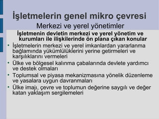 İşletmelerin genel mikro çevresi
             Merkezi ve yerel yönetimler
      İşletmenin devletin merkezi ve yerel yönetim ve
       kurumları ile ilişkilerinde ön plana çıkan konular

    İşletmelerin merkezi ve yerel imkanlardan yararlanma
    bağlamında yükümlülüklerini yerine getirmeleri ve
    karşılıklarını vermeleri

    Ülke ve bölgesel kalınma çabalarında devlete yardımcı
    ve destek olmaları

    Toplumsal ve piyasa mekanizmasına yönelik düzenleme
    ve yasalara uygun davranmaları

    Ülke imajı, çevre ve toplumun değerine saygılı ve değer
    katan yaklaşım sergilemeleri
 