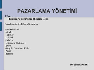 PAZARLAMA YÖNETİMİ
1.Ders
   -Tanışma ve Pazarlama İlkelerine Giriş

Pazarlama ile ilgili önemli terimler

-Gereksinimler
-İstekler
-Talepler
-Müşteri
-Ürünler
-Mübadele (Değişim)
-İşlem
-Satış ile Pazarlama Farkı
-Pazar
-İletişim



                                            Dr. Serkan AKGÜN
 