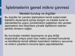İşletmelerin genel mikro çevresi
             Mesleki kuruluş ve örgütler
Bu örgütler bir yandan işletmelerin kendi aralarındaki
ilişkilerin dayanışma içinde düzgün ve meslek kural ve
standartlarına uygun yürütülmesini sağlarken öte yandan
işletmelerin tüm kesimlere yönelik ilişkilerinin istenen
şekilde olmasını sağlar.

Bu kuruluşlar mesleki dayanışma ve güç birliği
oluşturarak ortaya çıkan bazı makro çevresel konularda
ve tehditlerde temsil ettikleri kesimlerin haklarını savunma
ve onların çıkarlarını koruma işlevi yapmaktadırlar.
 