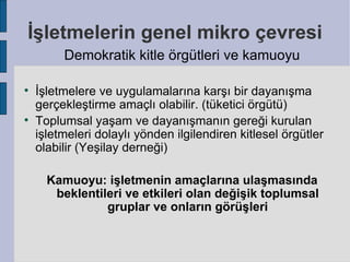 İşletmelerin genel mikro çevresi
         Demokratik kitle örgütleri ve kamuoyu


    İşletmelere ve uygulamalarına karşı bir dayanışma
    gerçekleştirme amaçlı olabilir. (tüketici örgütü)

    Toplumsal yaşam ve dayanışmanın gereği kurulan
    işletmeleri dolaylı yönden ilgilendiren kitlesel örgütler
    olabilir (Yeşilay derneği)

      Kamuoyu: işletmenin amaçlarına ulaşmasında
       beklentileri ve etkileri olan değişik toplumsal
                gruplar ve onların görüşleri
 