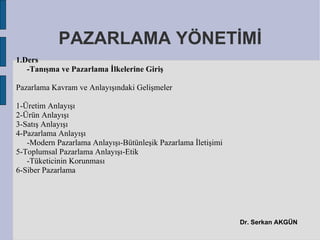 PAZARLAMA YÖNETİMİ
1.Ders
   -Tanışma ve Pazarlama İlkelerine Giriş

Pazarlama Kavram ve Anlayışındaki Gelişmeler

1-Üretim Anlayışı
2-Ürün Anlayışı
3-Satış Anlayışı
4-Pazarlama Anlayışı
   -Modern Pazarlama Anlayışı-Bütünleşik Pazarlama İletişimi
5-Toplumsal Pazarlama Anlayışı-Etik
   -Tüketicinin Korunması
6-Siber Pazarlama




                                                               Dr. Serkan AKGÜN
 