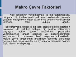 Makro Çevre Faktörleri
      Kitle iletişiminin yaygınlaşması ve hız kazanmasıyla,
dünyanın birbirinden uzak pek çok noktasında pazarda
yaşanan değişimlerin diğer pazarlar ve dolayısıyla tüketiciler
üzerinde              etkili        olduğu            açıktır.
   Bu çerçevede, ulusal ya da yerel ölçekte faaliyet gösteren
işletmeleri de oldukça belirgin bir şekilde etkilemeye
başlayan       makro    çevre    faktörlerinin     pazarlama
yönetimlerince analiz edilmesi ve değerlendirilmesi
kaçınılmaz bir zorunluluk olarak karşımıza çıkmaktadır.
Makro çevre faktörlerinin analizinde üzerinde durulması
gereken belli başlı konular ve ayrıntılarını başlıklar halinde
toplu olarak inceleyeceğiz.
 