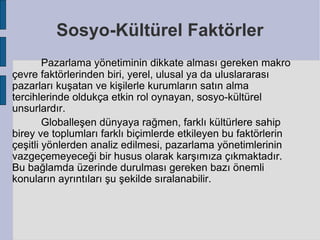 Sosyo-Kültürel Faktörler
        Pazarlama yönetiminin dikkate alması gereken makro
çevre faktörlerinden biri, yerel, ulusal ya da uluslararası
pazarları kuşatan ve kişilerle kurumların satın alma
tercihlerinde oldukça etkin rol oynayan, sosyo-kültürel
unsurlardır.
        Globalleşen dünyaya rağmen, farklı kültürlere sahip
birey ve toplumları farklı biçimlerde etkileyen bu faktörlerin
çeşitli yönlerden analiz edilmesi, pazarlama yönetimlerinin
vazgeçemeyeceği bir husus olarak karşımıza çıkmaktadır.
Bu bağlamda üzerinde durulması gereken bazı önemli
konuların ayrıntıları şu şekilde sıralanabilir.
 