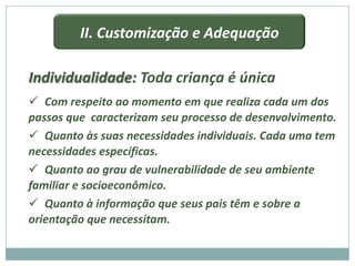 II. Customização e Adequação

Individualidade: Toda criança é única
 Com respeito ao momento em que realiza cada um dos
passos que caracterizam seu processo de desenvolvimento.
 Quanto às suas necessidades individuais. Cada uma tem
necessidades específicas.
 Quanto ao grau de vulnerabilidade de seu ambiente
familiar e socioeconômico.
 Quanto à informação que seus pais têm e sobre a
orientação que necessitam.
 