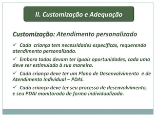 II. Customização e Adequação

Customização: Atendimento personalizado
 Cada criança tem necessidades específicas, requerendo
atendimento personalizado.
 Embora todas devam ter iguais oportunidades, cada uma
deve ser estimulada à sua maneira.
 Cada criança deve ter um Plano de Desenvolvimento e de
Atendimento Individual – PDAI.
 Cada criança deve ter seu processo de desenvolvimento,
e seu PDAI monitorado de forma individualizada.
 