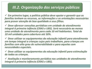 III.2. Organização dos serviços públicos
 Em primeiro lugar, a política pública deve apoiar e garantir que as
famílias tenham os recursos, as informações e as orientações necessárias
para prover atenção de boa qualidade a seus filhos.
 Deve oferecer consultas periódicas em unidade de atendimento
integral à primeira infância (CRAS e UBS). Será necessário ao menos
uma unidade de atendimento para cada 10 mil habitantes. Total de
10 mil unidades para cobertura até 50%.
 Deve utilizar os equipamentos da educação infantil para atendimento
em tempo integral a crianças cujos pais trabalham, para crianças em
famílias com alto grau de vulnerabilidade e para aquelas com
necessidades especiais.
 Deve utilizar os equipamentos da educação infantil para estimulação
de todas as crianças.
 Avaliação e monitoramento periódico nas unidades de atendimento
integral à primeira infância (CRAS e UBS).
 