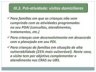 III.3. Pró-atividade: visitas domiciliares

Para famílias em que as crianças não vem
 cumprindo com as atividades programadas
 no seu PDAI (consultas, atendimentos,
 tratamentos, etc.)
Para crianças com desenvolvimento em desacordo
 com o planejado em seu PDI.
Para crianças de famílias em situação de alta
 vulnerabilidade (25% mais vulnerável). Neste caso,
 a visita tem por objetivo complementar o
 atendimento nos CRAS ou UBS.
 