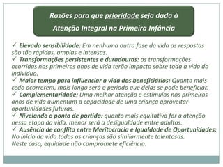 Razões para que prioridade seja dada à
              Atenção Integral na Primeira Infância

 Elevada sensibilidade: Em nenhuma outra fase da vida as respostas
são tão rápidas, amplas e intensas.
 Transformações persistentes e duradouras: as transformações
ocorridas nos primeiros anos de vida terão impacto sobre toda a vida do
indivíduo.
 Maior tempo para influenciar a vida dos beneficiários: Quanto mais
cedo ocorrerem, mais longo será o período que delas se pode beneficiar.
 Complementaridade: Uma melhor atenção e estímulos nos primeiros
anos de vida aumentam a capacidade de uma criança aproveitar
oportunidades futuras.
 Nivelando o ponto de partida: quanto mais equitativa for a atenção
nessa etapa da vida, menor será a desigualdade entre adultos.
 Ausência de conflito entre Meritocracia e Igualdade de Oportunidades:
No início da vida todas as crianças são similarmente talentosas.
Neste caso, equidade não compromete eficiência.
 