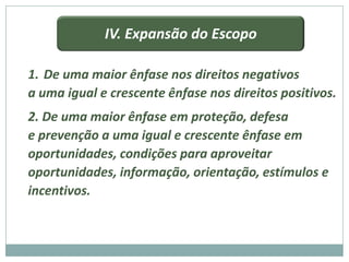 IV. Expansão do Escopo

1. De uma maior ênfase nos direitos negativos
a uma igual e crescente ênfase nos direitos positivos.
2. De uma maior ênfase em proteção, defesa
e prevenção a uma igual e crescente ênfase em
oportunidades, condições para aproveitar
oportunidades, informação, orientação, estímulos e
incentivos.
 