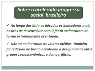 Sobre o acelerado progresso
            social brasileiro
 Ao longo das últimas décadas os indicadores mais
básicos de desenvolvimento infantil melhoraram de
forma extremamente acentuada.
 Não só melhoraram os valores médios. Também
foi reduzida de forma acentuada a desigualdade entre
grupos socioeconômicos e demográficos.
 