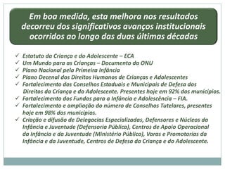 Em boa medida, esta melhora nos resultados
    decorreu dos significativos avanços institucionais
      ocorridos ao longo das duas últimas décadas

 Estatuto da Criança e do Adolescente – ECA
 Um Mundo para as Crianças – Documento da ONU
 Plano Nacional pela Primeira Infância
 Plano Decenal dos Direitos Humanos de Crianças e Adolescentes
 Fortalecimento dos Conselhos Estaduais e Municipais de Defesa dos
  Direitos da Criança e do Adolescente. Presentes hoje em 92% dos municípios.
 Fortalecimento dos Fundos para a Infância e Adolescência – FIA.
 Fortalecimento e ampliação do número de Conselhos Tutelares, presentes
  hoje em 98% dos municípios.
 Criação e difusão de Delegacias Especializadas, Defensores e Núcleos da
  Infância e Juventude (Defensoria Pública), Centros de Apoio Operacional
  da Infância e da Juventude (Ministério Público), Varas e Promotorias da
  Infância e da Juventude, Centros de Defesa da Criança e do Adolescente.
 