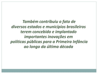 Também contribuiu o fato de
diversos estados e municípios brasileiros
      terem concebido e implantado
        importantes inovações em
políticas públicas para a Primeira Infância
        ao longo da última década
 