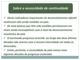 Sobre a necessidade de continuidade

 Vários indicadores importantes de desenvolvimento infantil
continuam não sendo medidos no país.
 Os mais básicos que têm sido medidos permanecem em
níveis ainda incompatíveis com o nível de desenvolvimento
econômico do país.
 O acentuado progresso ocorrido ao longo das duas últimas
décadas não ocorreu com a mesma intensidade em todas as
dimensões.
 Existe, portanto, a necessidade de pelo menos mais
algumas décadas de progresso acelerado.
 