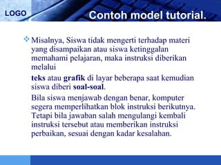 LOGO Contoh model tutorial.
Misalnya, Siswa tidak mengerti terhadap materi
yang disampaikan atau siswa ketinggalan
memahami pelajaran, maka instruksi diberikan
melalui
teks atau grafik di layar beberapa saat kemudian
siswa diberi soal-soal.
Bila siswa menjawab dengan benar, komputer
segera memperlihatkan blok instruksi berikutnya.
Tetapi bila jawaban salah mengulangi kembali
instruksi tersebut atau memberikan instruksi
perbaikan, sesuai dengan kadar kesalahan.
 