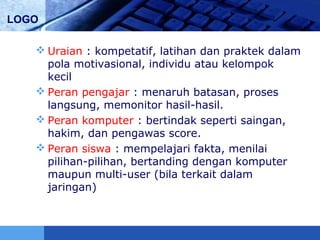LOGO
 Uraian : kompetatif, latihan dan praktek dalam
pola motivasional, individu atau kelompok
kecil
 Peran pengajar : menaruh batasan, proses
langsung, memonitor hasil-hasil.
 Peran komputer : bertindak seperti saingan,
hakim, dan pengawas score.
 Peran siswa : mempelajari fakta, menilai
pilihan-pilihan, bertanding dengan komputer
maupun multi-user (bila terkait dalam
jaringan)
 